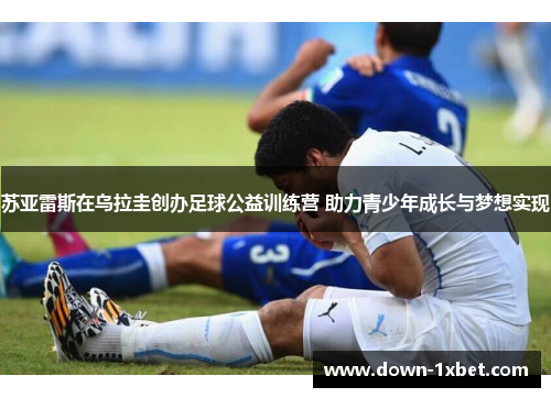 苏亚雷斯在乌拉圭创办足球公益训练营 助力青少年成长与梦想实现 苏亚雷斯在乌拉圭创办足球公益训练营 助力青少年成长与梦想实现