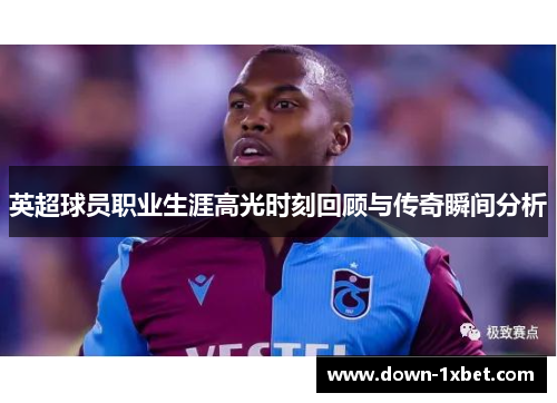 英超球员职业生涯高光时刻回顾与传奇瞬间分析 英超球员职业生涯高光时刻回顾与传奇瞬间分析