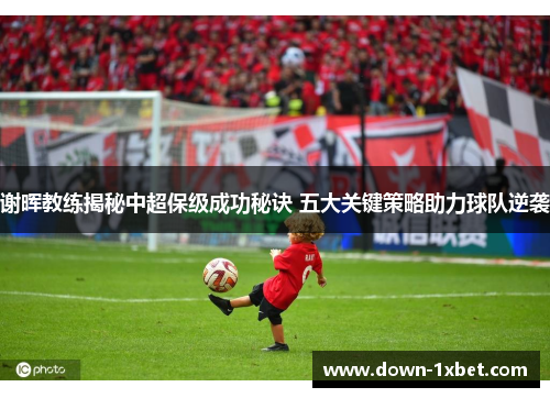 谢晖教练揭秘中超保级成功秘诀 五大关键策略助力球队逆袭