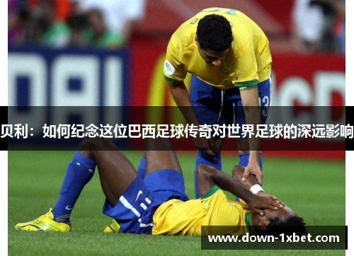 贝利:如何纪念这位巴西足球传奇对世界足球的深远影响 贝利:如何纪念这位巴西足球传奇对世界足球的深远影响