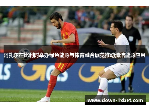 阿扎尔在比利时举办绿色能源与体育融合展览推动清洁能源应用 阿扎尔在比利时举办绿色能源与体育融合展览推动清洁能源应用
