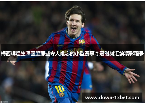 梅西辉煌生涯回望那些令人难忘的小型赛事夺冠时刻汇编精彩程录