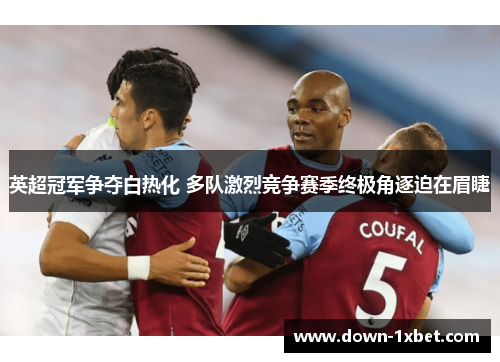 英超冠军争夺白热化 多队激烈竞争赛季终极角逐迫在眉睫