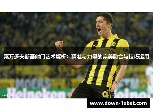 莱万多夫斯基射门艺术解析：精准与力量的完美融合与技巧运用