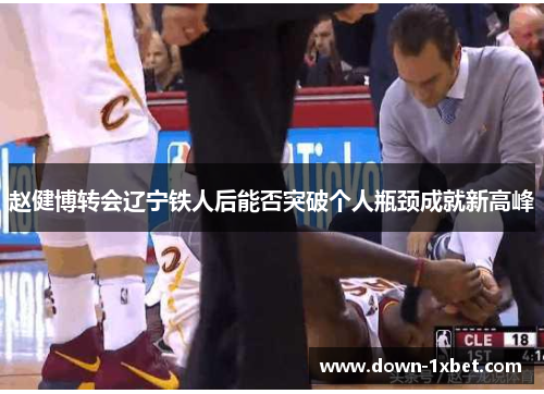 赵健博转会辽宁铁人后能否突破个人瓶颈成就新高峰 赵健博转会辽宁铁人后能否突破个人瓶颈成就新高峰