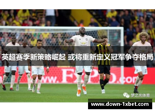 英超赛季新策略崛起 或将重新定义冠军争夺格局