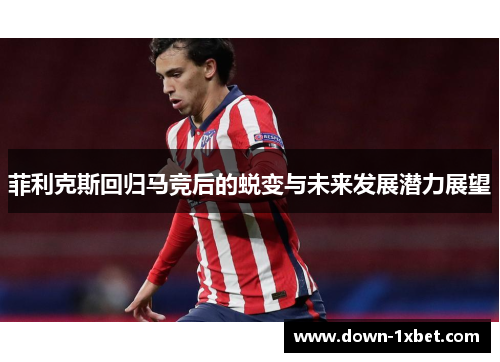 菲利克斯回归马竞后的蜕变与未来发展潜力展望
