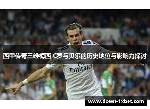 西甲传奇三雄梅西 C罗与贝尔的历史地位与影响力探讨 西甲传奇三雄梅西 C罗与贝尔的历史地位与影响力探讨