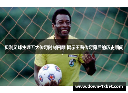 贝利足球生涯五大传奇时刻回顾 揭示王者传奇背后的历史瞬间 贝利足球生涯五大传奇时刻回顾 揭示王者传奇背后的历史瞬间