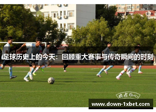 足球历史上的今天：回顾重大赛事与传奇瞬间的时刻