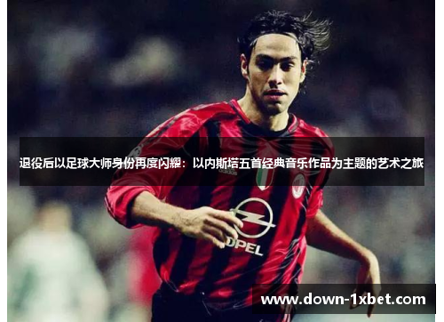 退役后以足球大师身份再度闪耀:以内斯塔五首经典音乐作品为主题的艺术之旅 退役后以足球大师身份再度闪耀:以内斯塔五首经典音乐作品为主题的艺术之旅