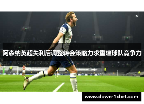 阿森纳英超失利后调整转会策略力求重建球队竞争力