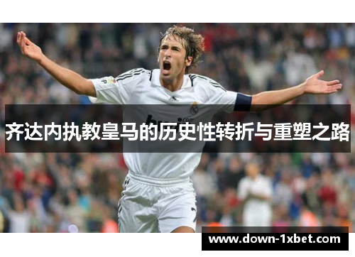 齐达内执教皇马的历史性转折与重塑之路 齐达内执教皇马的历史性转折与重塑之路