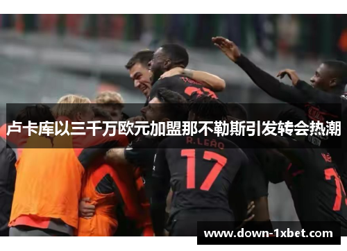 卢卡库以三千万欧元加盟那不勒斯引发转会热潮